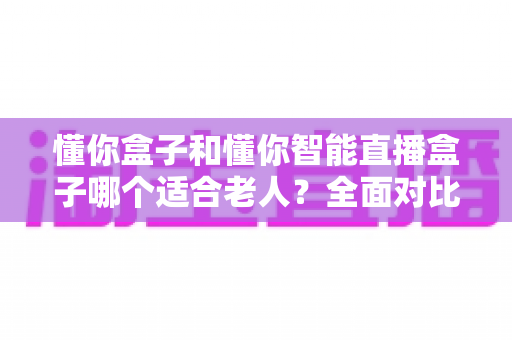 懂你盒子和懂你智能直播盒子哪个适合老人?全面对比分析,帮父母选出最省心的观影神器 懂你盒子和懂你智能直播盒子哪个适合老人?全面对比分析,帮父母选出最省心的观影神器