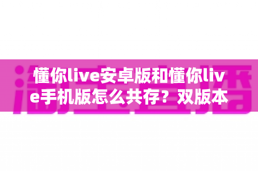 懂你live安卓版和懂你live手机版怎么共存？双版本同装一机全攻略，轻松实现一机双开不冲突