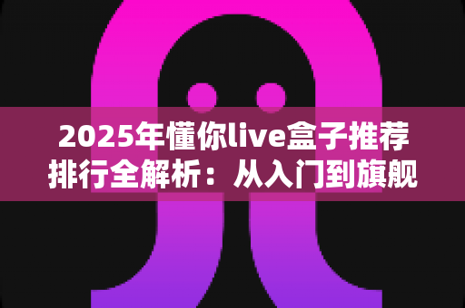 2025年懂你live盒子推荐排行全解析:从入门到旗舰,一篇帮你选出最值得买的直播盒子 2025年懂你live盒子推荐排行全解析:从入门到旗舰,一篇帮你选出最值得买的直播盒子