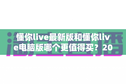 懂你live最新版和懂你live电脑版哪个更值得买？2025最新选购对比全攻略