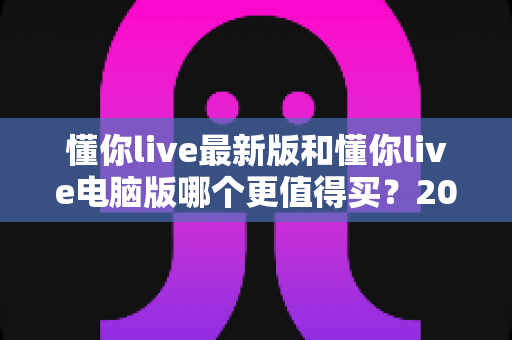 懂你live最新版和懂你live电脑版哪个更值得买？2025最新选购对比全攻略