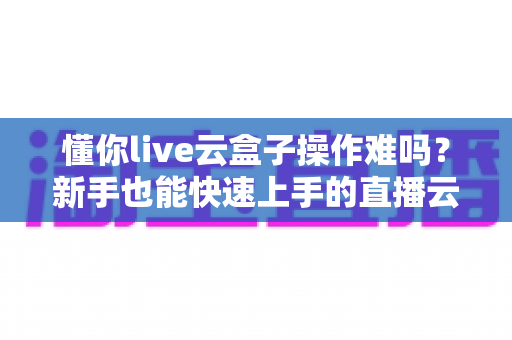 懂你live云盒子操作难吗？新手也能快速上手的直播云盒使用全攻略