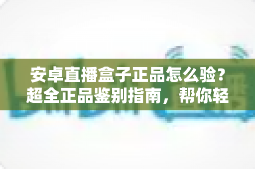 安卓直播盒子正品怎么验？超全正品鉴别指南，帮你轻松避开假货陷阱