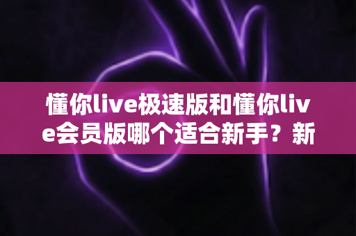懂你live极速版和懂你live会员版哪个适合新手?新手选版避坑全攻略 懂你live极速版和懂你live会员版哪个适合新手?新手选版避坑全攻略