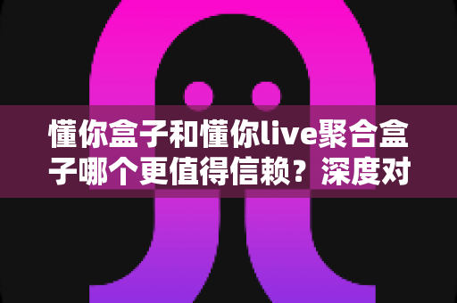懂你盒子和懂你live聚合盒子哪个更值得信赖？深度对比测评与选购避坑全指南