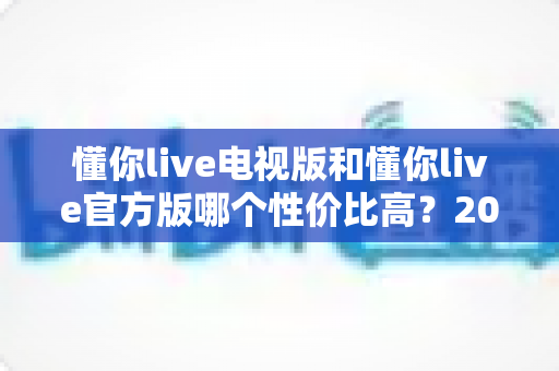 懂你live电视版和懂你live官方版哪个性价比高?2025最新对比评测帮你选对版本 懂你live电视版和懂你live官方版哪个性价比高?2025最新对比评测帮你选对版本