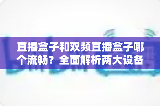 直播盒子和双频直播盒子哪个流畅?全面解析两大设备的流畅度差异与选购指南 直播盒子和双频直播盒子哪个流畅?全面解析两大设备的流畅度差异与选购指南