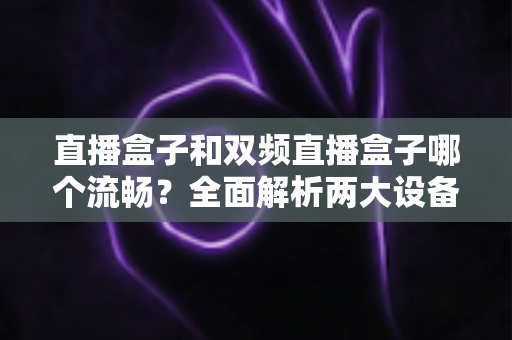 直播盒子和双频直播盒子哪个流畅？全面解析两大设备的流畅度差异与选购指南