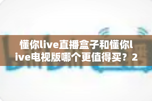 懂你live直播盒子和懂你live电视版哪个更值得买？2024最全选购对比指南，一文读懂让你不花冤枉钱