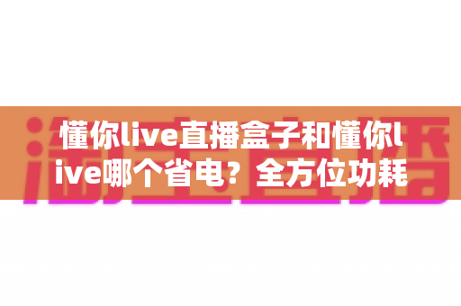 懂你live直播盒子和懂你live哪个省电？全方位功耗对比与省电选购指南