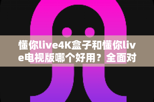 懂你live4K盒子和懂你live电视版哪个好用？全面对比评测助你轻松选购