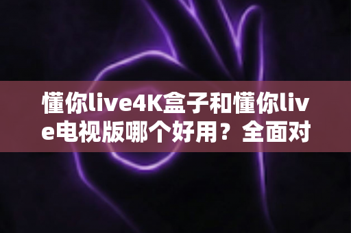 懂你live4K盒子和懂你live电视版哪个好用？全面对比评测助你轻松选购