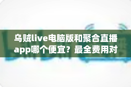 乌贼live电脑版和聚合直播app哪个便宜?最全费用对比与省钱选择指南 乌贼live电脑版和聚合直播app哪个便宜?最全费用对比与省钱选择指南
