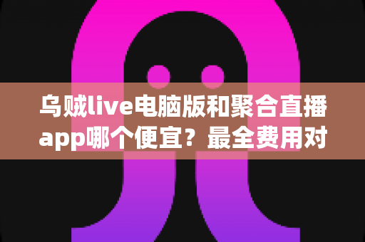 乌贼live电脑版和聚合直播app哪个便宜？最全费用对比与省钱选择指南