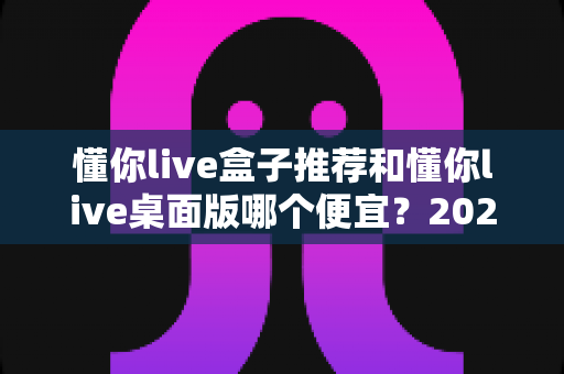 懂你live盒子推荐和懂你live桌面版哪个便宜？2025最新价格对比与高性价比选购攻略