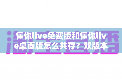 懂你live免费版和懂你live桌面版怎么共存?双版本并行安装与使用全攻略 懂你live免费版和懂你live桌面版怎么共存?双版本并行安装与使用全攻略