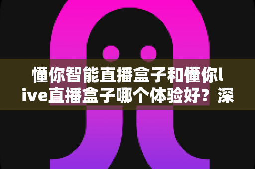 懂你智能直播盒子和懂你live直播盒子哪个体验好？深度对比评测助你选对直播设备