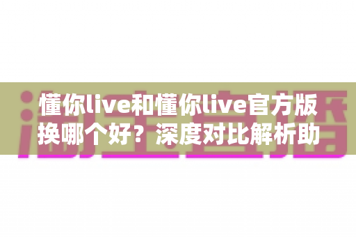 懂你live和懂你live官方版换哪个好？深度对比解析助你做出明智选择