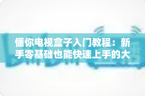 懂你电视盒子入门教程:新手零基础也能快速上手的大屏娱乐完全指南 懂你电视盒子入门教程:新手零基础也能快速上手的大屏娱乐完全指南