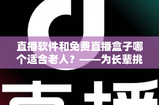 直播软件和免费直播盒子哪个适合老人？——为长辈挑选观影方案的全面指南
