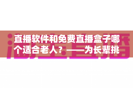 直播软件和免费直播盒子哪个适合老人？——为长辈挑选观影方案的全面指南