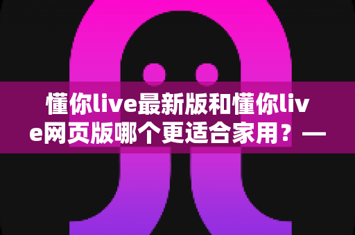 懂你live最新版和懂你live网页版哪个更适合家用？——家庭场景深度对比与实用选择指南