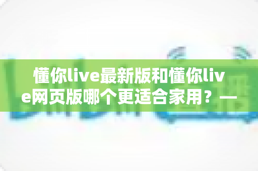 懂你live最新版和懂你live网页版哪个更适合家用？——家庭场景深度对比与实用选择指南