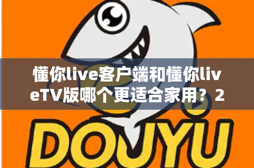 懂你live客户端和懂你liveTV版哪个更适合家用?2024年家庭观看方案全面评测指南 懂你live客户端和懂你liveTV版哪个更适合家用?2024年家庭观看方案全面评测指南