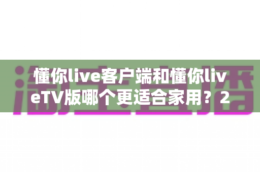 懂你live客户端和懂你liveTV版哪个更适合家用?2024年家庭观看方案全面评测指南 懂你live客户端和懂你liveTV版哪个更适合家用?2024年家庭观看方案全面评测指南