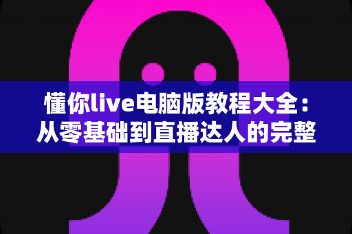 懂你live电脑版教程大全：从零基础到直播达人的完整操作指南