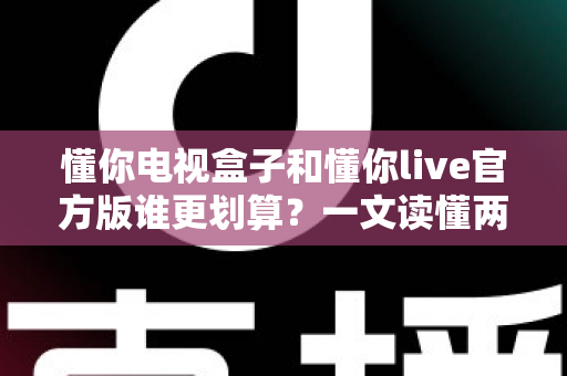 懂你电视盒子和懂你live官方版谁更划算？一文读懂两种方案的真实成本与选择建议