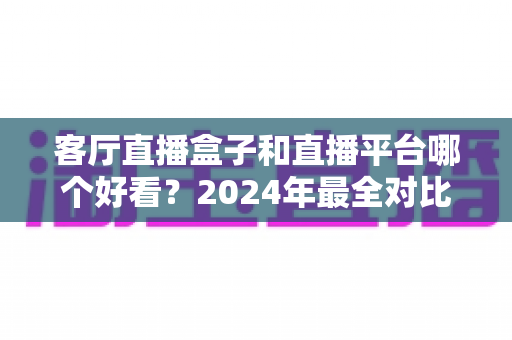 客厅直播盒子和直播平台哪个好看？2024年最全对比指南帮你轻松选对观播方式