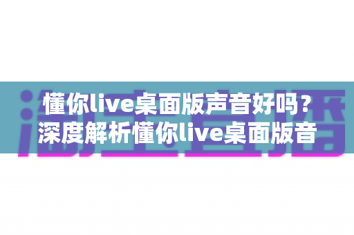 懂你live桌面版声音好吗?深度解析懂你live桌面版音质表现、优化技巧与使用体验 懂你live桌面版声音好吗?深度解析懂你live桌面版音质表现、优化技巧与使用体验