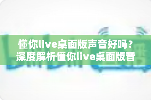 懂你live桌面版声音好吗?深度解析懂你live桌面版音质表现、优化技巧与使用体验 懂你live桌面版声音好吗?深度解析懂你live桌面版音质表现、优化技巧与使用体验