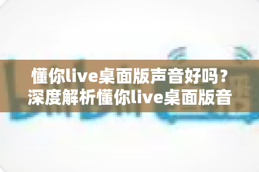 懂你live桌面版声音好吗?深度解析懂你live桌面版音质表现、优化技巧与使用体验 懂你live桌面版声音好吗?深度解析懂你live桌面版音质表现、优化技巧与使用体验