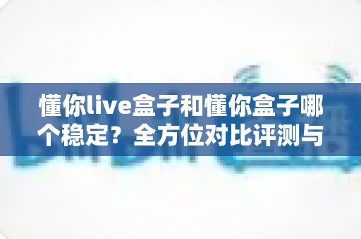 懂你live盒子和懂你盒子哪个稳定?全方位对比评测与稳定性优化全攻略 懂你live盒子和懂你盒子哪个稳定?全方位对比评测与稳定性优化全攻略