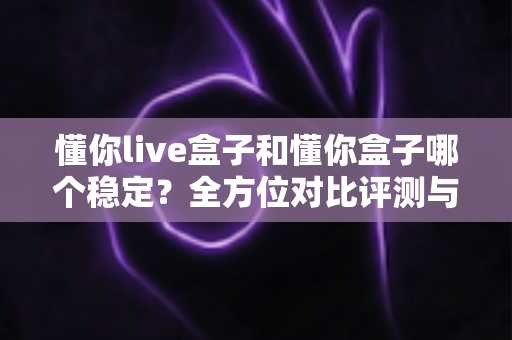 懂你live盒子和懂你盒子哪个稳定?全方位对比评测与稳定性优化全攻略 懂你live盒子和懂你盒子哪个稳定?全方位对比评测与稳定性优化全攻略