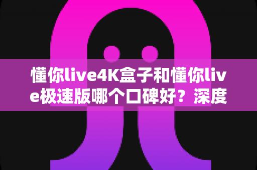 懂你live4K盒子和懂你live极速版哪个口碑好？深度实测对比，帮你一次选对不踩坑