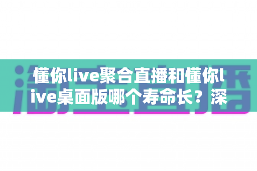 懂你live聚合直播和懂你live桌面版哪个寿命长?深度解析软件生命周期与使用指南 懂你live聚合直播和懂你live桌面版哪个寿命长?深度解析软件生命周期与使用指南