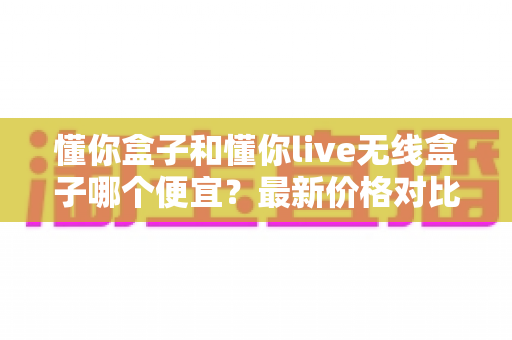 懂你盒子和懂你live无线盒子哪个便宜?最新价格对比与高性价比选购指南 懂你盒子和懂你live无线盒子哪个便宜?最新价格对比与高性价比选购指南