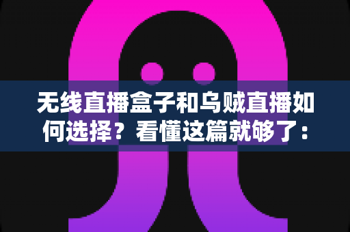 无线直播盒子和乌贼直播如何选择？看懂这篇就够了：全面对比、选购要点与避坑指南