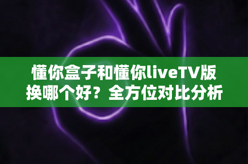 懂你盒子和懂你liveTV版换哪个好?全方位对比分析助你轻松做出正确选择 懂你盒子和懂你liveTV版换哪个好?全方位对比分析助你轻松做出正确选择