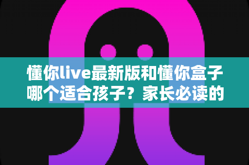 懂你live最新版和懂你盒子哪个适合孩子?家长必读的全维度选购对比指南 懂你live最新版和懂你盒子哪个适合孩子?家长必读的全维度选购对比指南