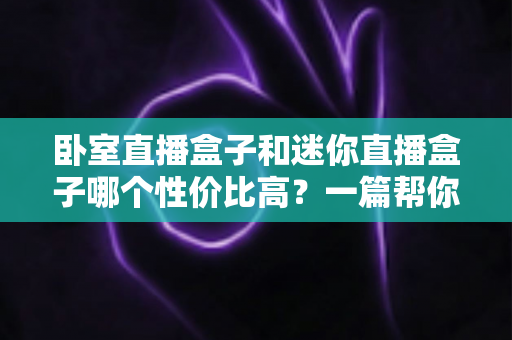 卧室直播盒子和迷你直播盒子哪个性价比高？一篇帮你省钱不踩坑的选购指南