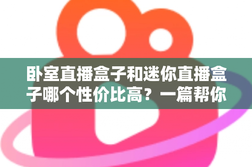 卧室直播盒子和迷你直播盒子哪个性价比高？一篇帮你省钱不踩坑的选购指南