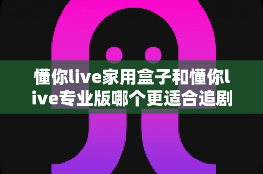懂你live家用盒子和懂你live专业版哪个更适合追剧?深度对比评测,帮你选对追剧神器不踩坑 懂你live家用盒子和懂你live专业版哪个更适合追剧?深度对比评测,帮你选对追剧神器不踩坑