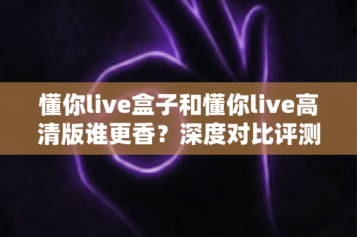 懂你live盒子和懂你live高清版谁更香？深度对比评测帮你选出最适合的那一款