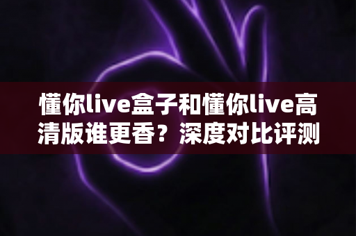 懂你live盒子和懂你live高清版谁更香？深度对比评测帮你选出最适合的那一款