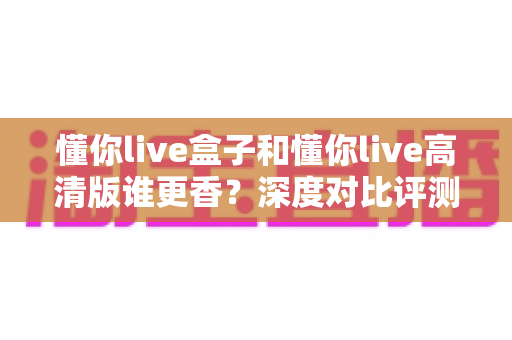懂你live盒子和懂你live高清版谁更香？深度对比评测帮你选出最适合的那一款