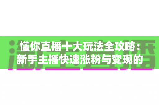 懂你直播十大玩法全攻略：新手主播快速涨粉与变现的实战指南